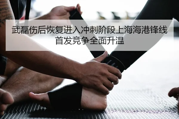 武磊伤后恢复进入冲刺阶段上海海港锋线首发竞争全面升温