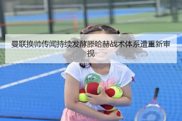 曼联换帅传闻持续发酵滕哈赫战术体系遭重新审视